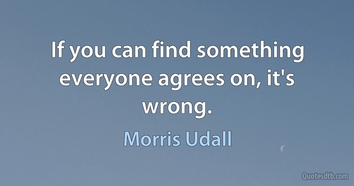 If you can find something everyone agrees on, it's wrong. (Morris Udall)