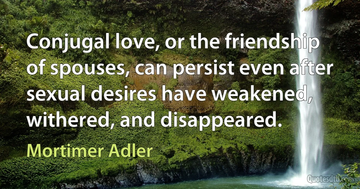 Conjugal love, or the friendship of spouses, can persist even after sexual desires have weakened, withered, and disappeared. (Mortimer Adler)