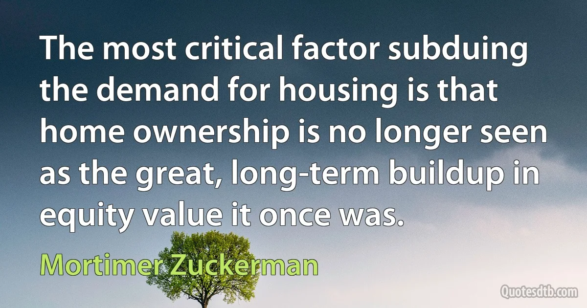 The most critical factor subduing the demand for housing is that home ownership is no longer seen as the great, long-term buildup in equity value it once was. (Mortimer Zuckerman)