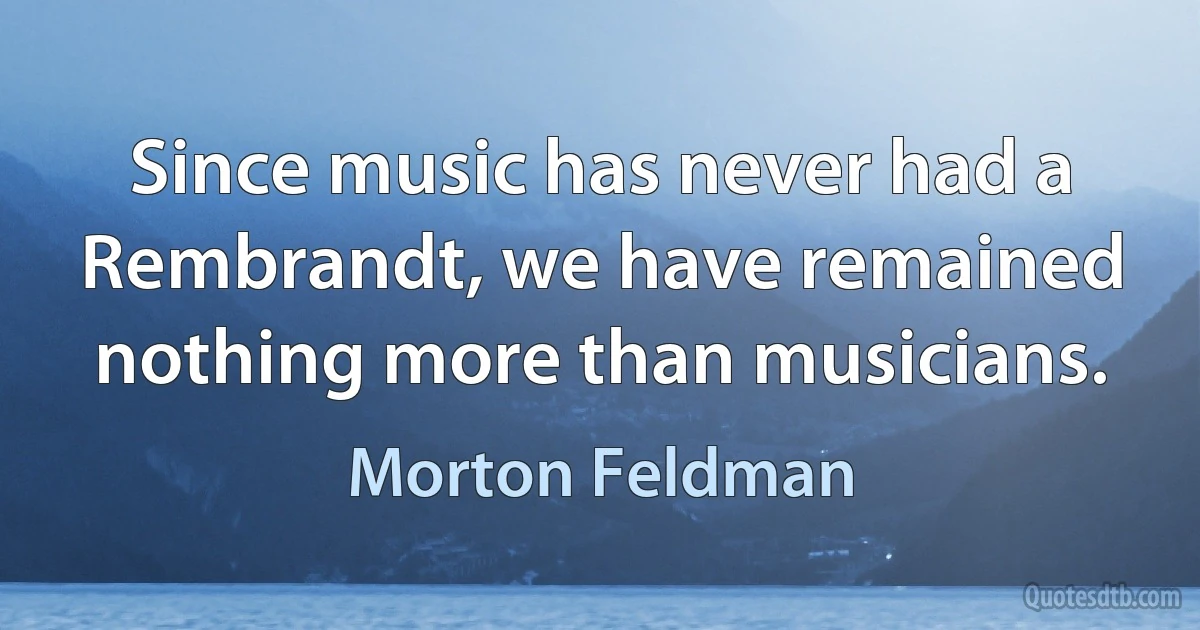 Since music has never had a Rembrandt, we have remained nothing more than musicians. (Morton Feldman)