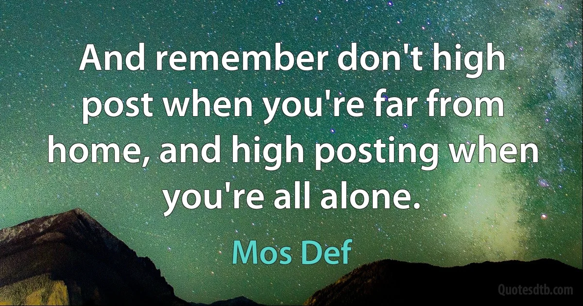 And remember don't high post when you're far from home, and high posting when you're all alone. (Mos Def)