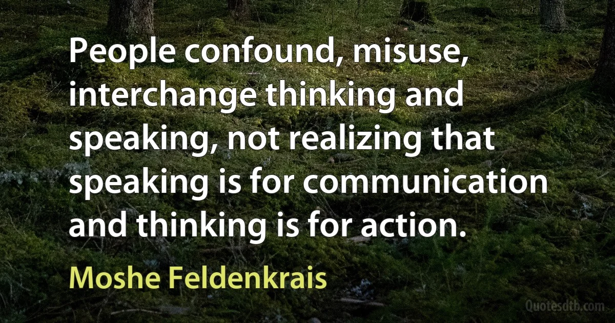 People confound, misuse, interchange thinking and speaking, not realizing that speaking is for communication and thinking is for action. (Moshe Feldenkrais)