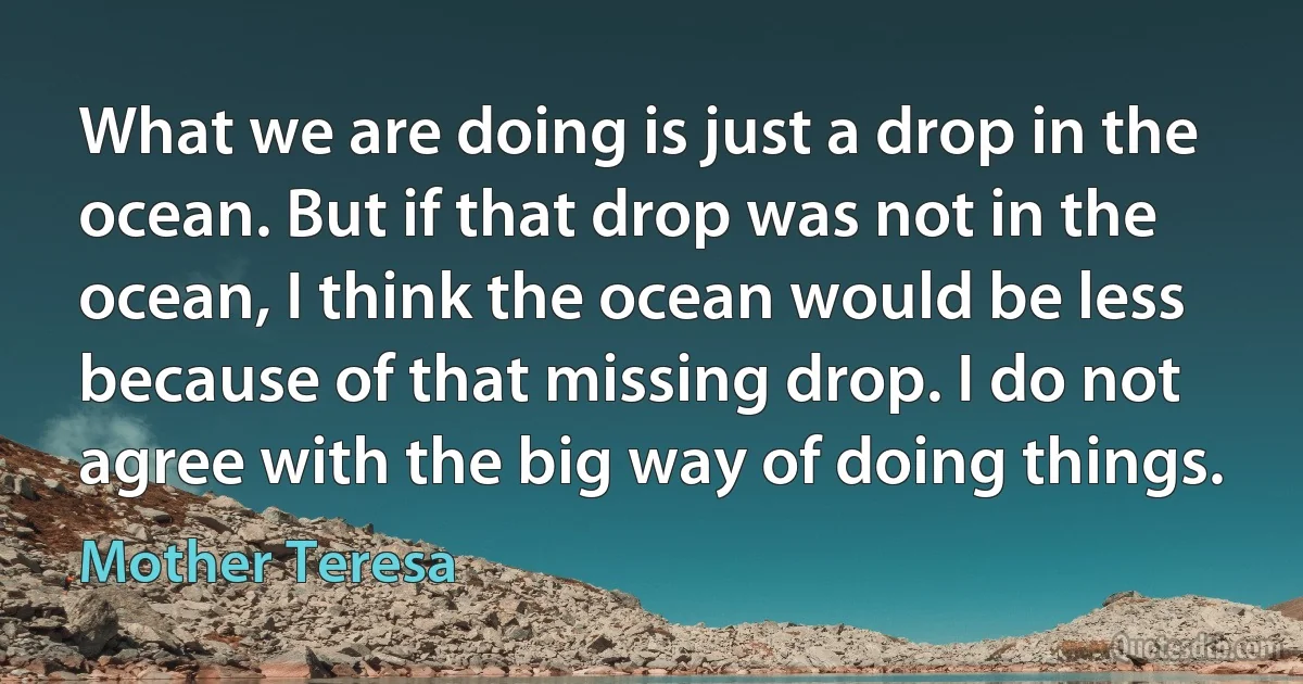 What we are doing is just a drop in the ocean. But if that drop was not in the ocean, I think the ocean would be less because of that missing drop. I do not agree with the big way of doing things. (Mother Teresa)