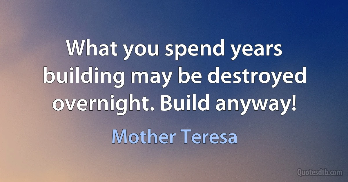 What you spend years building may be destroyed overnight. Build anyway! (Mother Teresa)