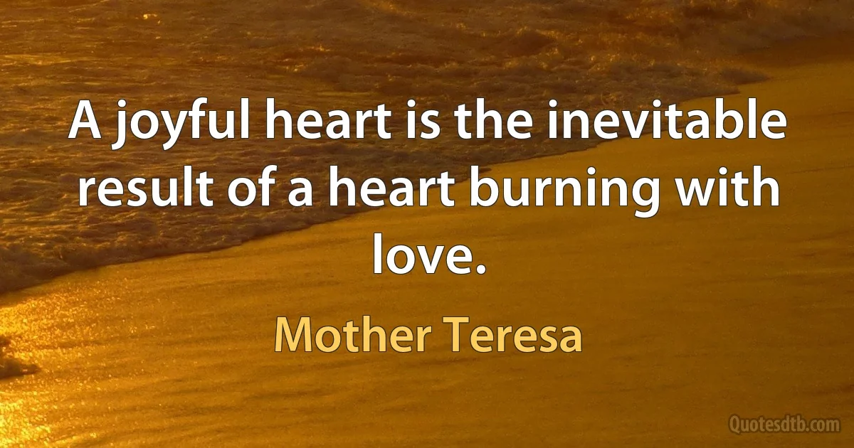 A joyful heart is the inevitable result of a heart burning with love. (Mother Teresa)