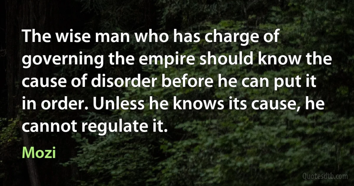 The wise man who has charge of governing the empire should know the cause of disorder before he can put it in order. Unless he knows its cause, he cannot regulate it. (Mozi)