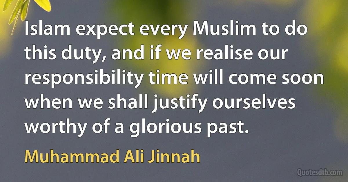 Islam expect every Muslim to do this duty, and if we realise our responsibility time will come soon when we shall justify ourselves worthy of a glorious past. (Muhammad Ali Jinnah)