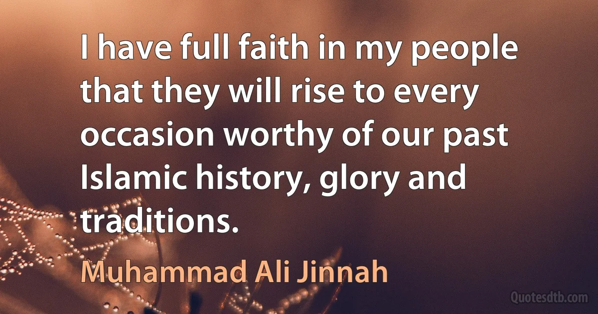 I have full faith in my people that they will rise to every occasion worthy of our past Islamic history, glory and traditions. (Muhammad Ali Jinnah)