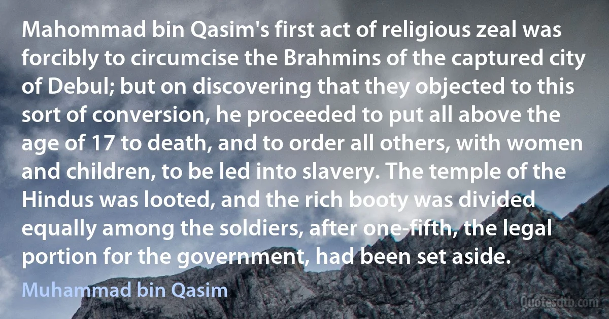 Mahommad bin Qasim's first act of religious zeal was forcibly to circumcise the Brahmins of the captured city of Debul; but on discovering that they objected to this sort of conversion, he proceeded to put all above the age of 17 to death, and to order all others, with women and children, to be led into slavery. The temple of the Hindus was looted, and the rich booty was divided equally among the soldiers, after one-fifth, the legal portion for the government, had been set aside. (Muhammad bin Qasim)