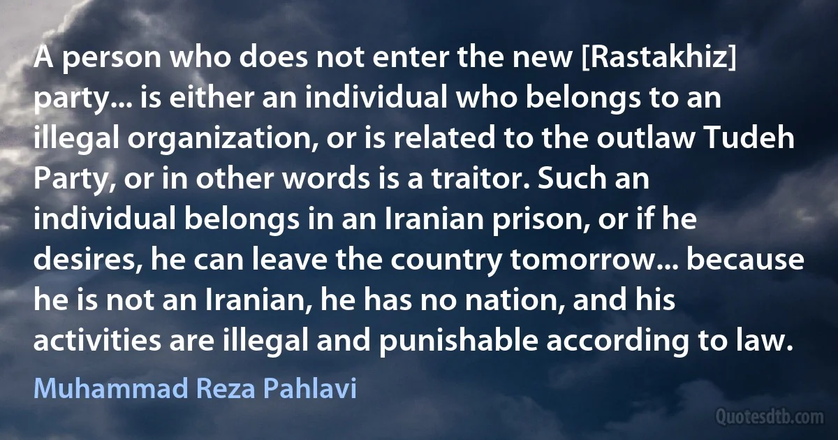 A person who does not enter the new [Rastakhiz] party... is either an individual who belongs to an illegal organization, or is related to the outlaw Tudeh Party, or in other words is a traitor. Such an individual belongs in an Iranian prison, or if he desires, he can leave the country tomorrow... because he is not an Iranian, he has no nation, and his activities are illegal and punishable according to law. (Muhammad Reza Pahlavi)