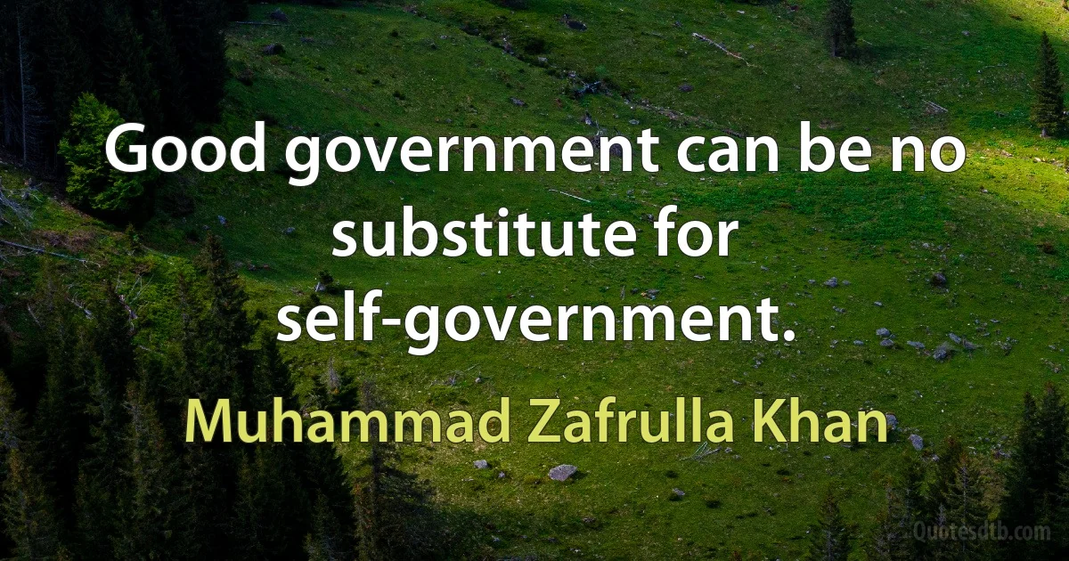 Good government can be no substitute for self-government. (Muhammad Zafrulla Khan)