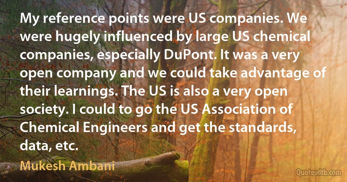 My reference points were US companies. We were hugely influenced by large US chemical companies, especially DuPont. It was a very open company and we could take advantage of their learnings. The US is also a very open society. I could to go the US Association of Chemical Engineers and get the standards, data, etc. (Mukesh Ambani)