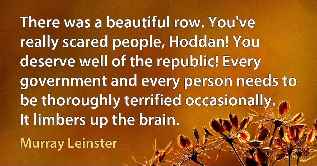 There was a beautiful row. You've really scared people, Hoddan! You deserve well of the republic! Every government and every person needs to be thoroughly terrified occasionally. It limbers up the brain. (Murray Leinster)