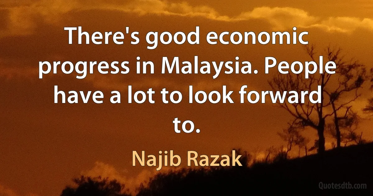 There's good economic progress in Malaysia. People have a lot to look forward to. (Najib Razak)