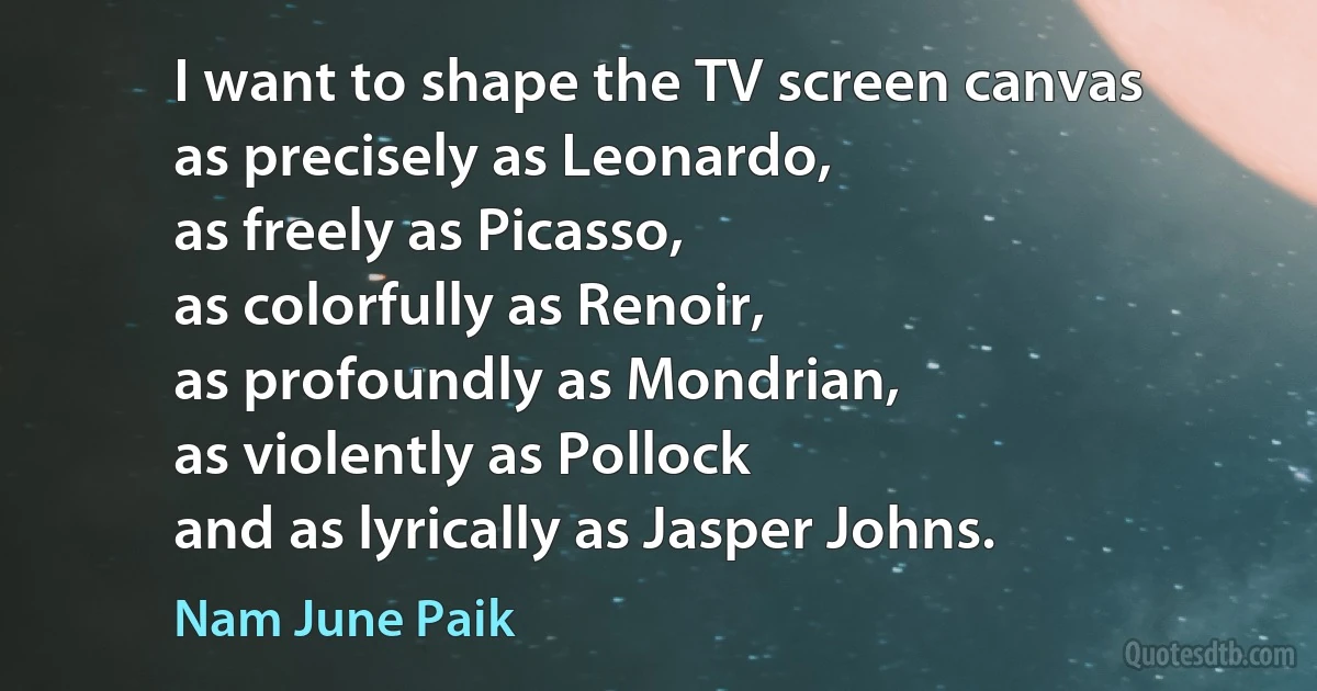 I want to shape the TV screen canvas
as precisely as Leonardo,
as freely as Picasso,
as colorfully as Renoir,
as profoundly as Mondrian,
as violently as Pollock
and as lyrically as Jasper Johns. (Nam June Paik)