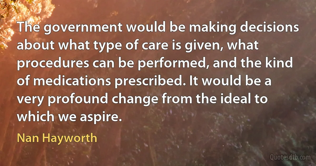 The government would be making decisions about what type of care is given, what procedures can be performed, and the kind of medications prescribed. It would be a very profound change from the ideal to which we aspire. (Nan Hayworth)