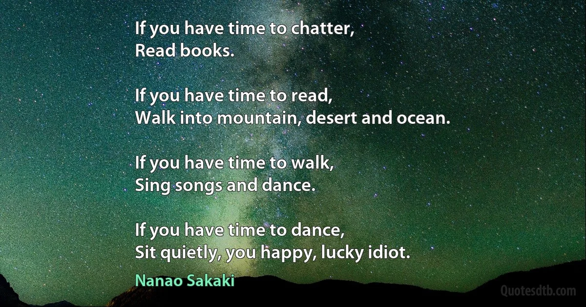 If you have time to chatter,
Read books.

If you have time to read,
Walk into mountain, desert and ocean.

If you have time to walk,
Sing songs and dance.

If you have time to dance,
Sit quietly, you happy, lucky idiot. (Nanao Sakaki)