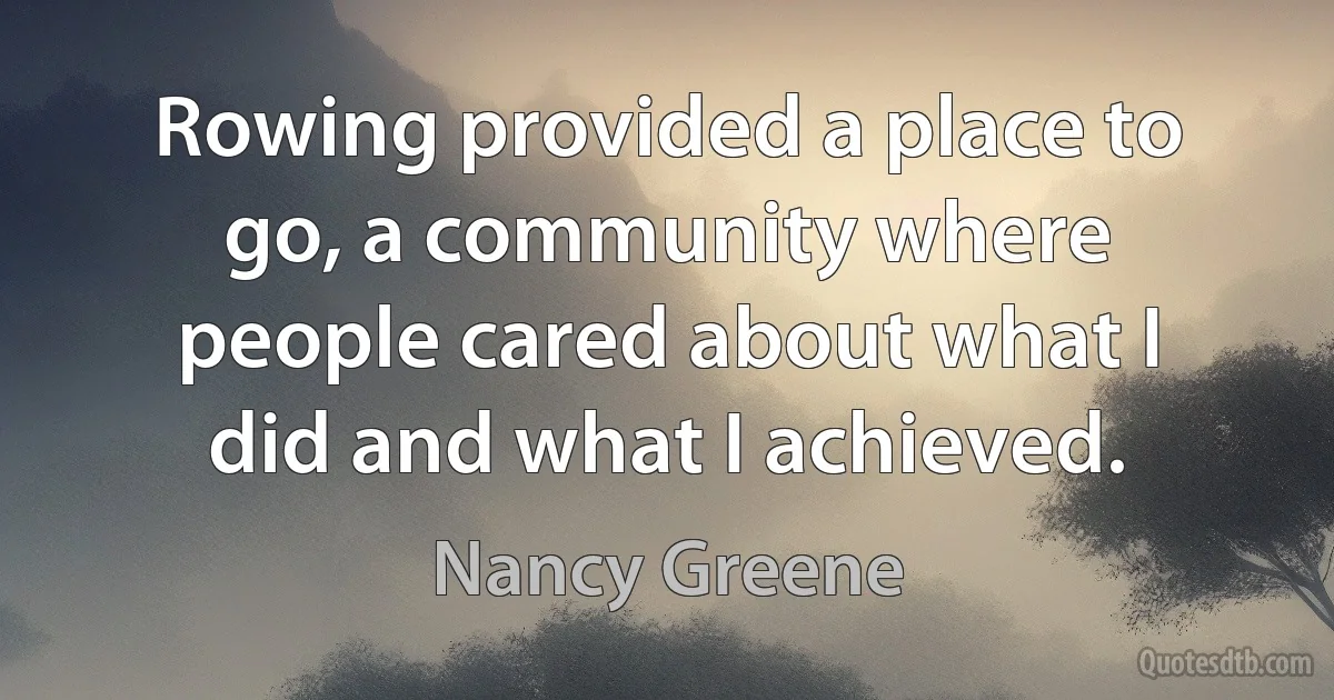 Rowing provided a place to go, a community where people cared about what I did and what I achieved. (Nancy Greene)