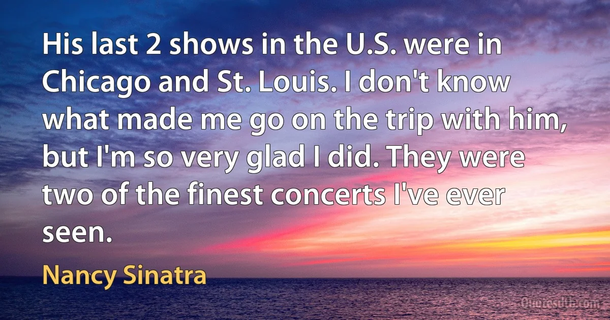 His last 2 shows in the U.S. were in Chicago and St. Louis. I don't know what made me go on the trip with him, but I'm so very glad I did. They were two of the finest concerts I've ever seen. (Nancy Sinatra)