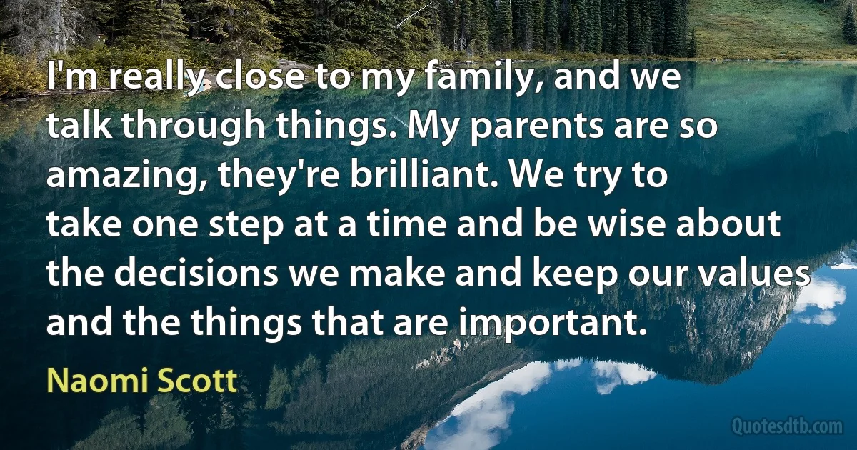 I'm really close to my family, and we talk through things. My parents are so amazing, they're brilliant. We try to take one step at a time and be wise about the decisions we make and keep our values and the things that are important. (Naomi Scott)