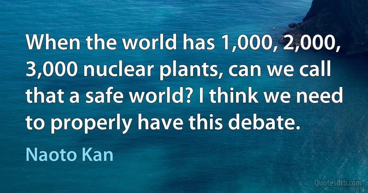 When the world has 1,000, 2,000, 3,000 nuclear plants, can we call that a safe world? I think we need to properly have this debate. (Naoto Kan)