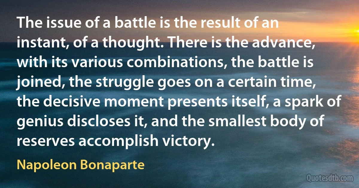 The issue of a battle is the result of an instant, of a thought. There is the advance, with its various combinations, the battle is joined, the struggle goes on a certain time, the decisive moment presents itself, a spark of genius discloses it, and the smallest body of reserves accomplish victory. (Napoleon Bonaparte)