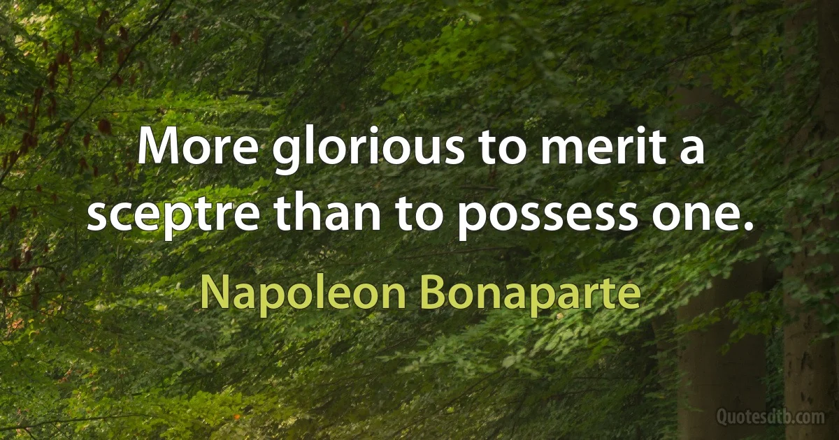 More glorious to merit a sceptre than to possess one. (Napoleon Bonaparte)