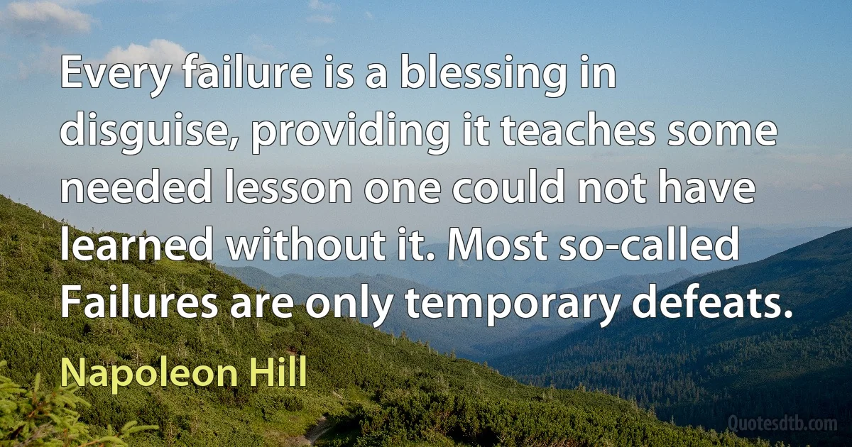 Every failure is a blessing in disguise, providing it teaches some needed lesson one could not have learned without it. Most so-called Failures are only temporary defeats. (Napoleon Hill)