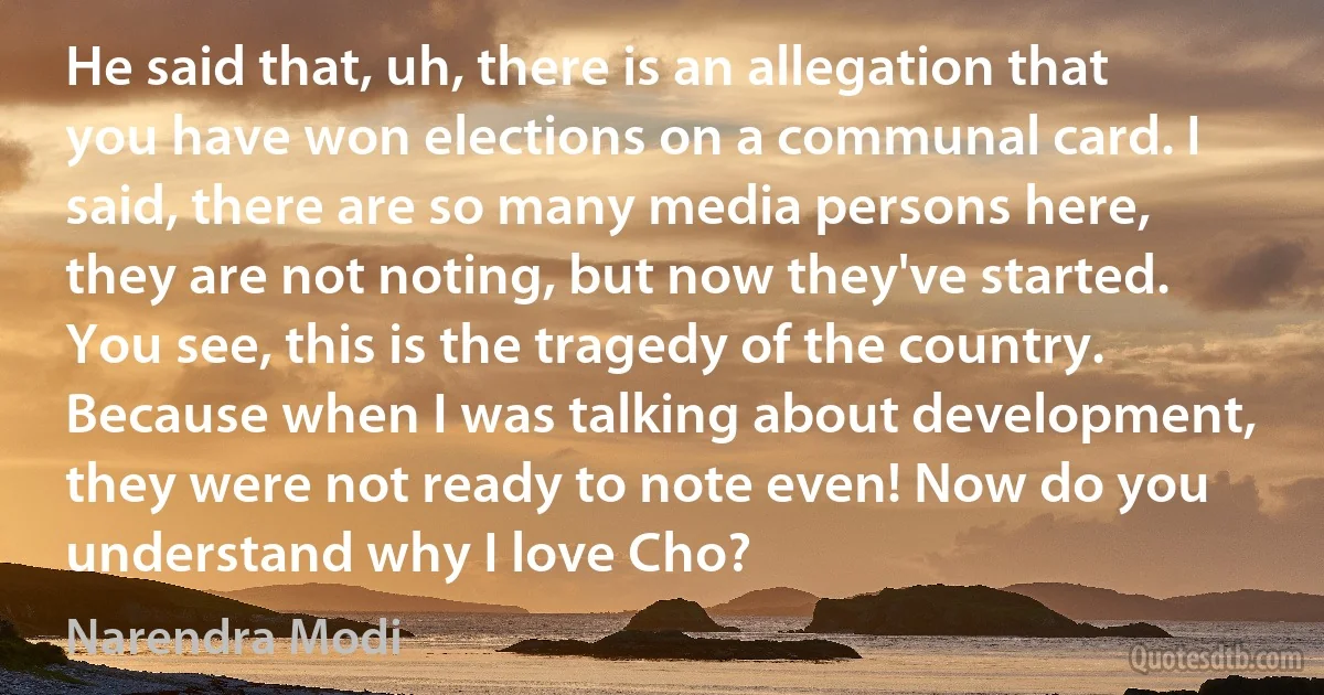 He said that, uh, there is an allegation that you have won elections on a communal card. I said, there are so many media persons here, they are not noting, but now they've started. You see, this is the tragedy of the country. Because when I was talking about development, they were not ready to note even! Now do you understand why I love Cho? (Narendra Modi)