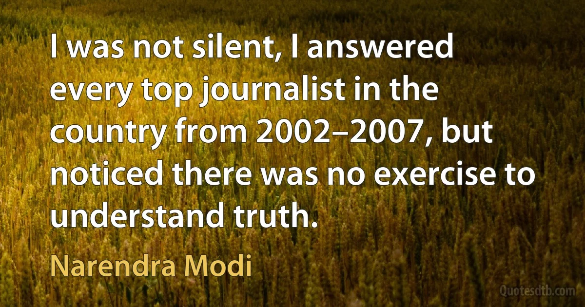 I was not silent, I answered every top journalist in the country from 2002–2007, but noticed there was no exercise to understand truth. (Narendra Modi)