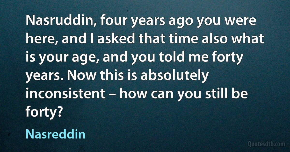 Nasruddin, four years ago you were here, and I asked that time also what is your age, and you told me forty years. Now this is absolutely inconsistent – how can you still be forty? (Nasreddin)