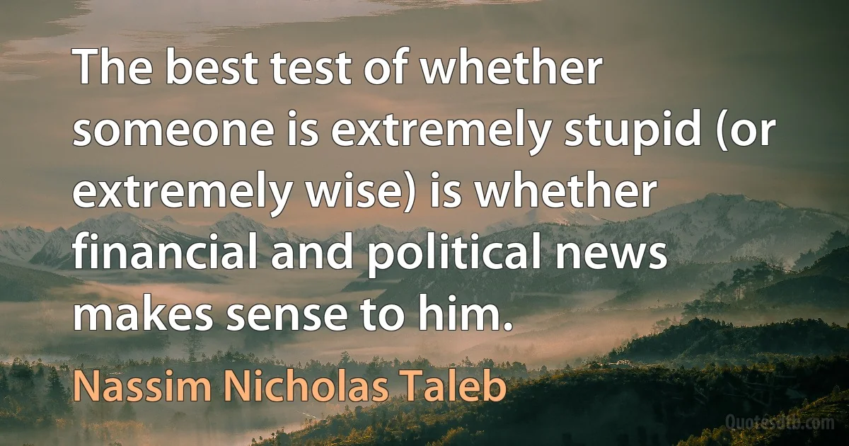 The best test of whether someone is extremely stupid (or extremely wise) is whether financial and political news makes sense to him. (Nassim Nicholas Taleb)