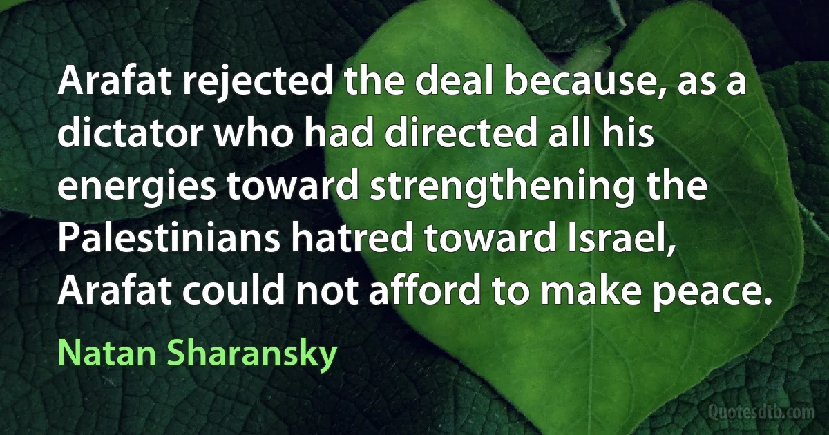 Arafat rejected the deal because, as a dictator who had directed all his energies toward strengthening the Palestinians hatred toward Israel, Arafat could not afford to make peace. (Natan Sharansky)