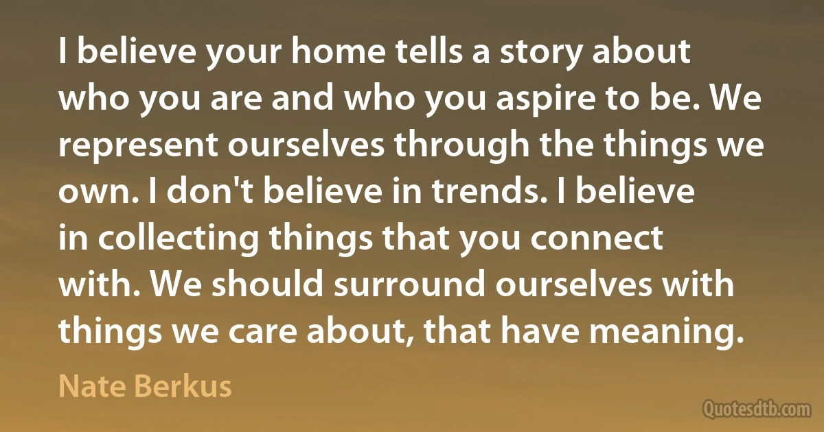 I believe your home tells a story about who you are and who you aspire to be. We represent ourselves through the things we own. I don't believe in trends. I believe in collecting things that you connect with. We should surround ourselves with things we care about, that have meaning. (Nate Berkus)