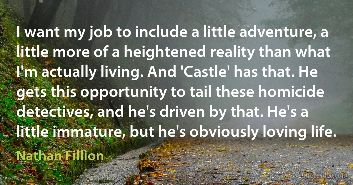 I want my job to include a little adventure, a little more of a heightened reality than what I'm actually living. And 'Castle' has that. He gets this opportunity to tail these homicide detectives, and he's driven by that. He's a little immature, but he's obviously loving life. (Nathan Fillion)