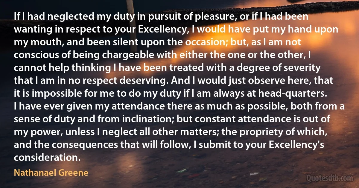 If I had neglected my duty in pursuit of pleasure, or if I had been wanting in respect to your Excellency, I would have put my hand upon my mouth, and been silent upon the occasion; but, as I am not conscious of being chargeable with either the one or the other, I cannot help thinking I have been treated with a degree of severity that I am in no respect deserving. And I would just observe here, that it is impossible for me to do my duty if I am always at head-quarters. I have ever given my attendance there as much as possible, both from a sense of duty and from inclination; but constant attendance is out of my power, unless I neglect all other matters; the propriety of which, and the consequences that will follow, I submit to your Excellency's consideration. (Nathanael Greene)