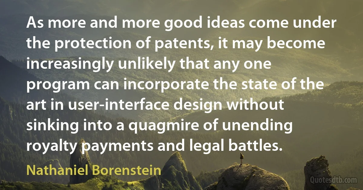 As more and more good ideas come under the protection of patents, it may become increasingly unlikely that any one program can incorporate the state of the art in user-interface design without sinking into a quagmire of unending royalty payments and legal battles. (Nathaniel Borenstein)