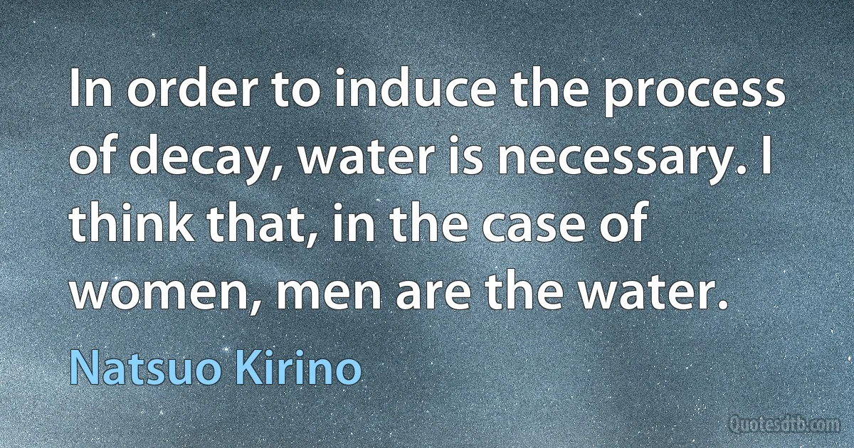 In order to induce the process of decay, water is necessary. I think that, in the case of women, men are the water. (Natsuo Kirino)