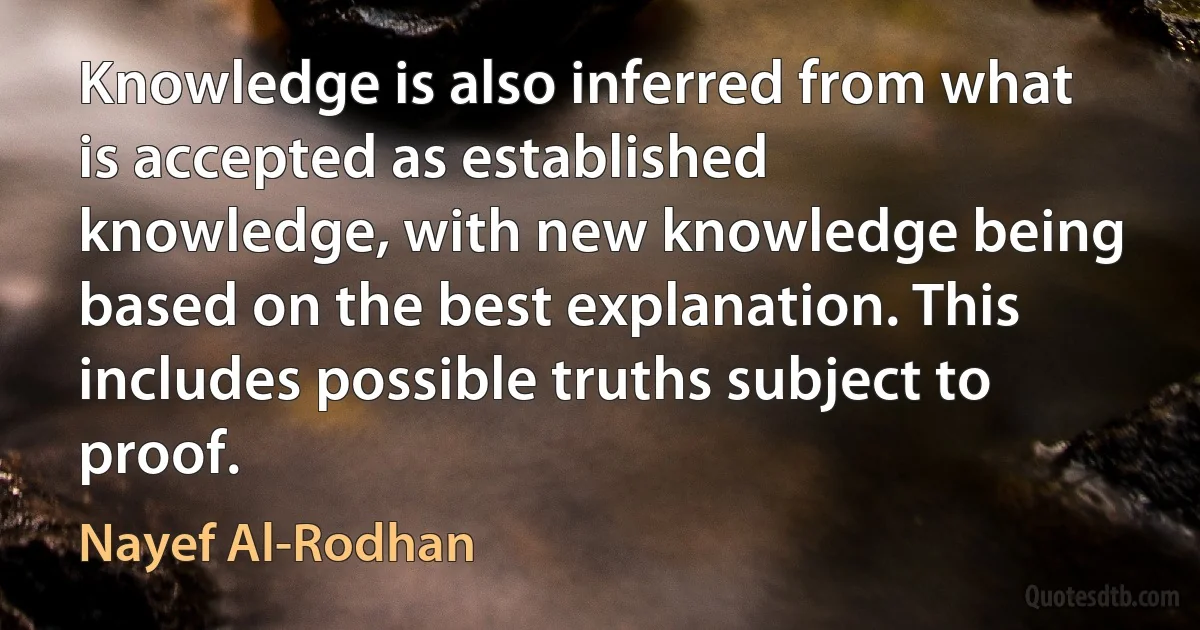 Knowledge is also inferred from what is accepted as established knowledge, with new knowledge being based on the best explanation. This includes possible truths subject to proof. (Nayef Al-Rodhan)