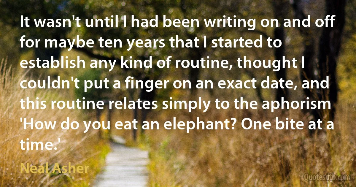 It wasn't until I had been writing on and off for maybe ten years that I started to establish any kind of routine, thought I couldn't put a finger on an exact date, and this routine relates simply to the aphorism 'How do you eat an elephant? One bite at a time.' (Neal Asher)