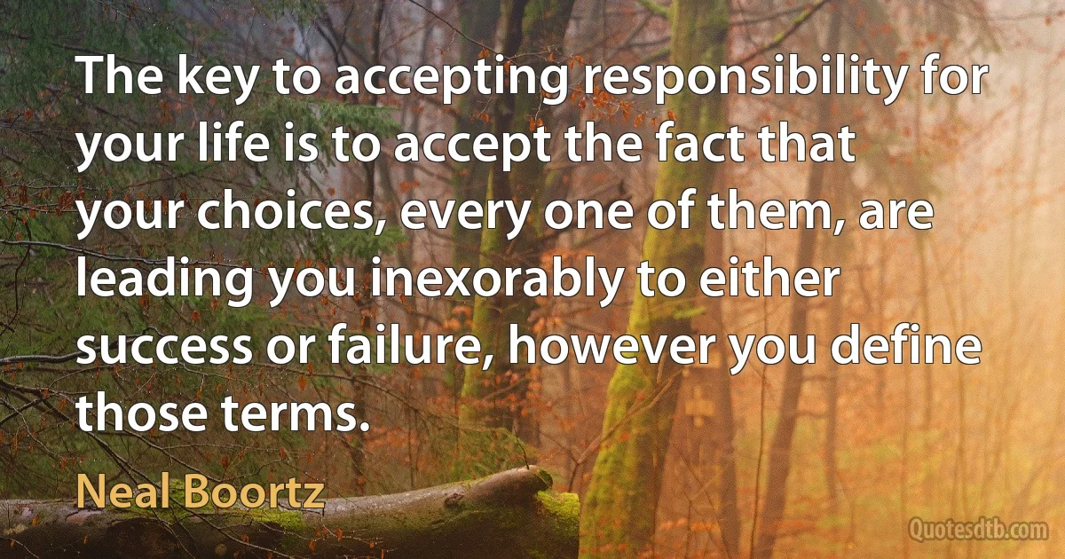 The key to accepting responsibility for your life is to accept the fact that your choices, every one of them, are leading you inexorably to either success or failure, however you define those terms. (Neal Boortz)