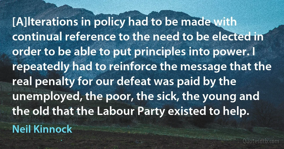 [A]lterations in policy had to be made with continual reference to the need to be elected in order to be able to put principles into power. I repeatedly had to reinforce the message that the real penalty for our defeat was paid by the unemployed, the poor, the sick, the young and the old that the Labour Party existed to help. (Neil Kinnock)