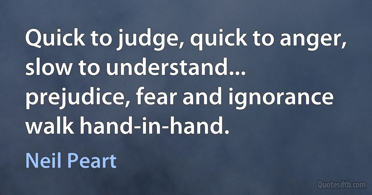 Quick to judge, quick to anger, slow to understand... prejudice, fear and ignorance walk hand-in-hand. (Neil Peart)