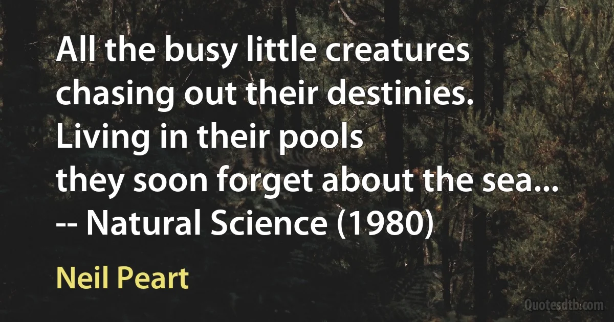 All the busy little creatures
chasing out their destinies.
Living in their pools
they soon forget about the sea...
-- Natural Science (1980) (Neil Peart)