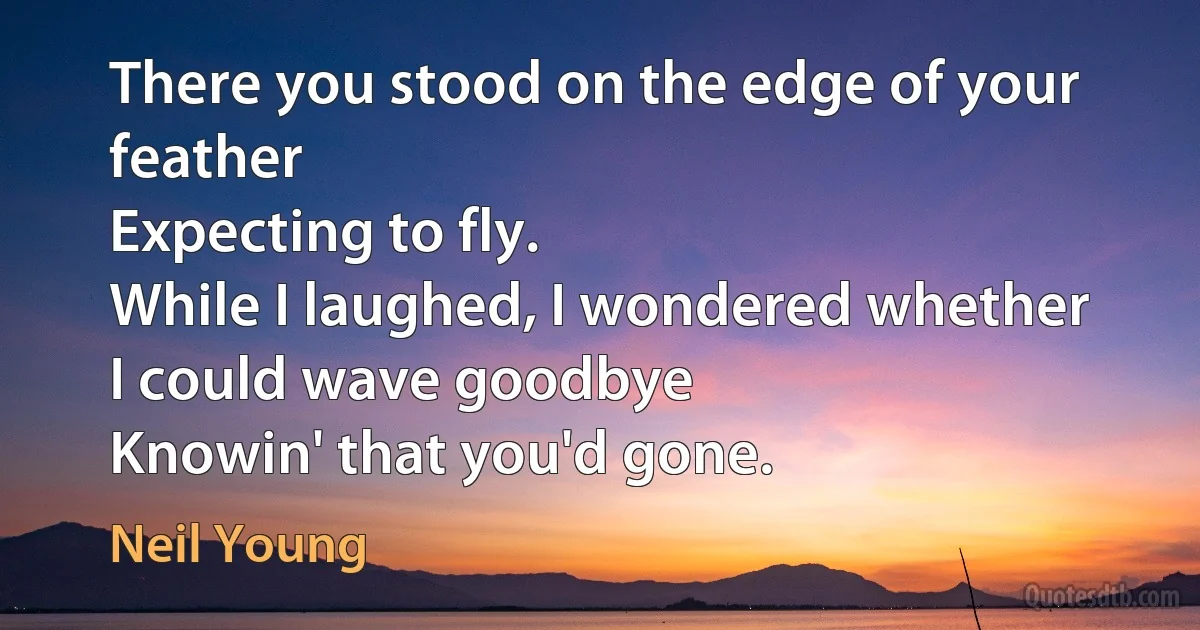 There you stood on the edge of your feather
Expecting to fly.
While I laughed, I wondered whether
I could wave goodbye
Knowin' that you'd gone. (Neil Young)