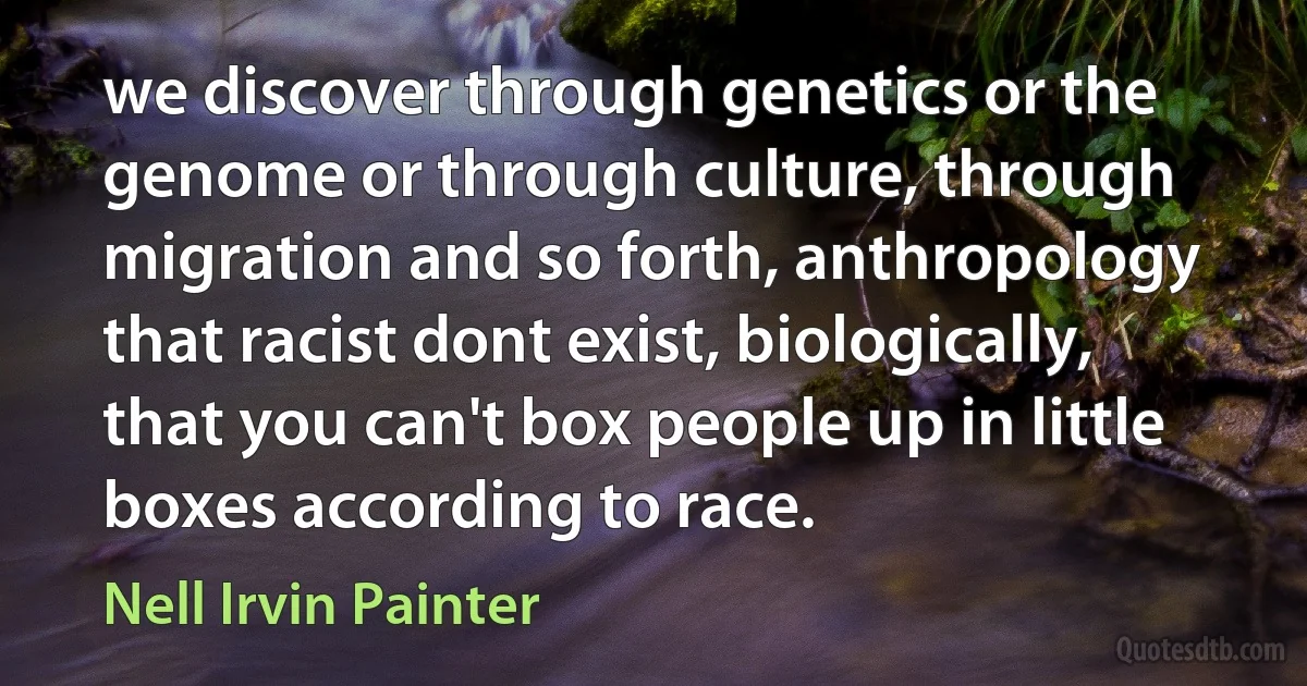 we discover through genetics or the genome or through culture, through migration and so forth, anthropology that racist dont exist, biologically, that you can't box people up in little boxes according to race. (Nell Irvin Painter)