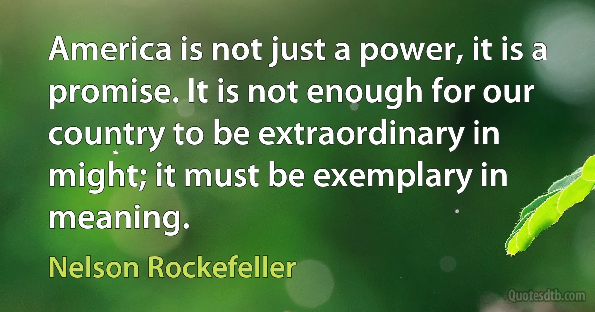 America is not just a power, it is a promise. It is not enough for our country to be extraordinary in might; it must be exemplary in meaning. (Nelson Rockefeller)