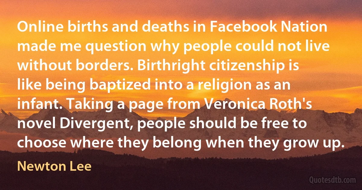 Online births and deaths in Facebook Nation made me question why people could not live without borders. Birthright citizenship is like being baptized into a religion as an infant. Taking a page from Veronica Roth's novel Divergent, people should be free to choose where they belong when they grow up. (Newton Lee)