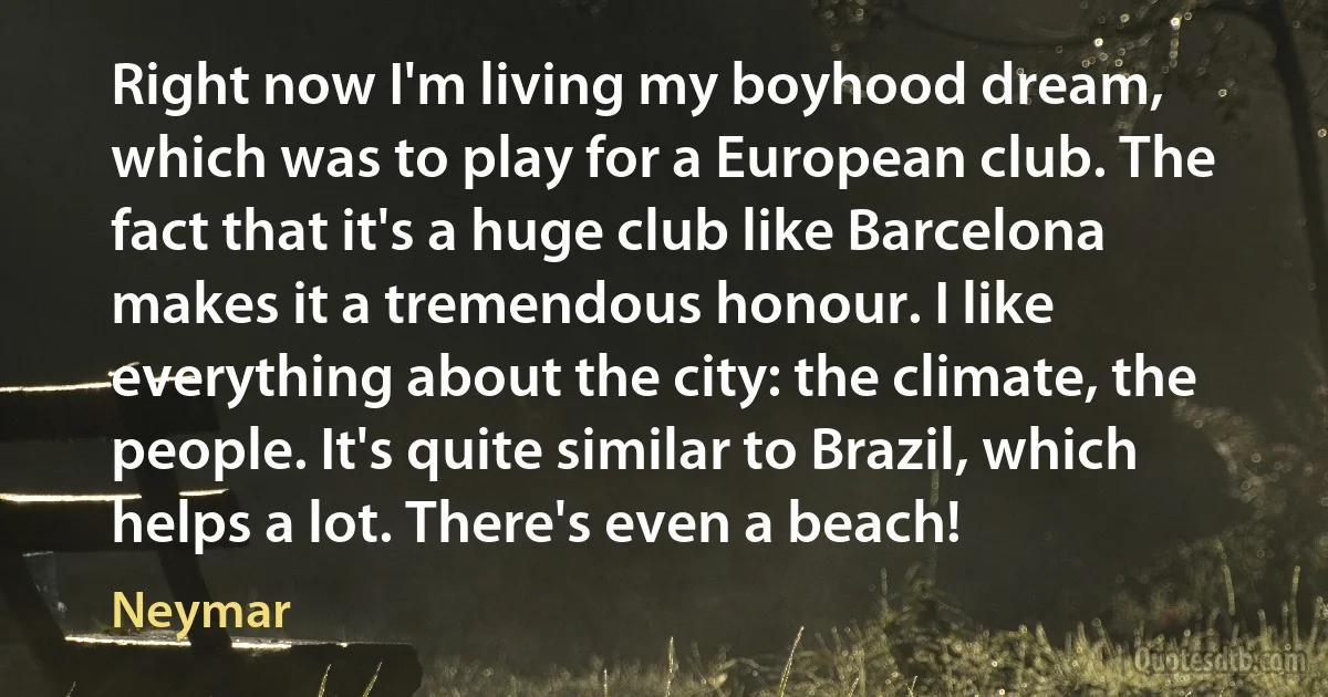 Right now I'm living my boyhood dream, which was to play for a European club. The fact that it's a huge club like Barcelona makes it a tremendous honour. I like everything about the city: the climate, the people. It's quite similar to Brazil, which helps a lot. There's even a beach! (Neymar)