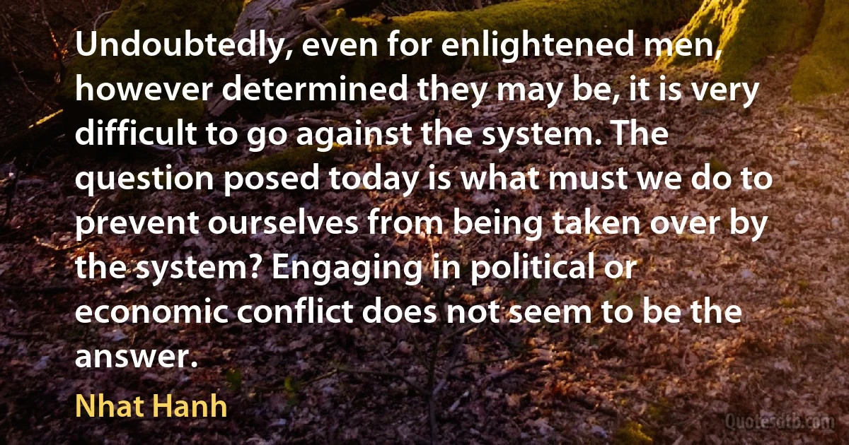 Undoubtedly, even for enlightened men, however determined they may be, it is very difficult to go against the system. The question posed today is what must we do to prevent ourselves from being taken over by the system? Engaging in political or economic conflict does not seem to be the answer. (Nhat Hanh)